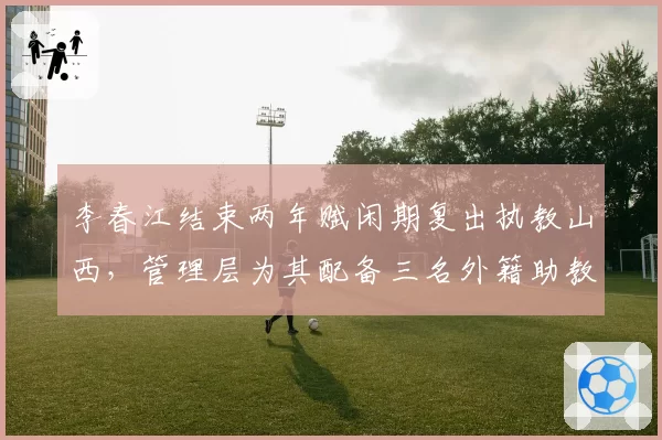 李春江结束两年赋闲期复出执教山西，管理层为其配备三名外籍助教