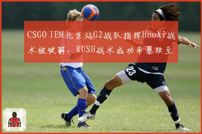 CSGO IEM北京站G2战队指挥HooXi战术被破解，RUSH战术成功率暴跌至15%