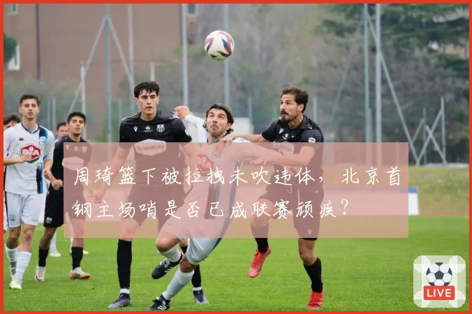周琦篮下被拉拽未吹违体,北京首钢主场哨是否已成联赛顽疾?
