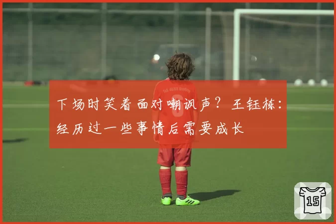 下场时笑着面对嘲讽声？王钰栋：经历过一些事情后需要成长