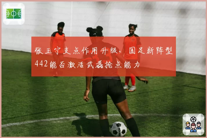 张玉宁支点作用升级，国足新阵型442能否激活武磊抢点能力