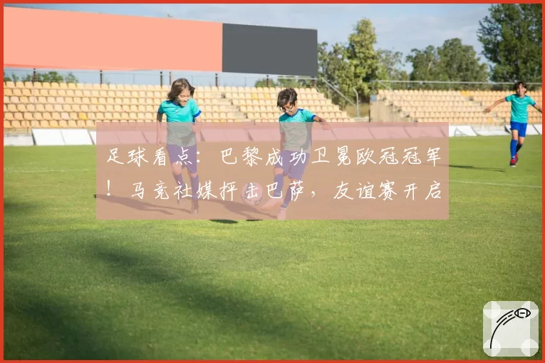 足球看点：巴黎成功卫冕欧冠冠军！马竞社媒抨击巴萨，友谊赛开启