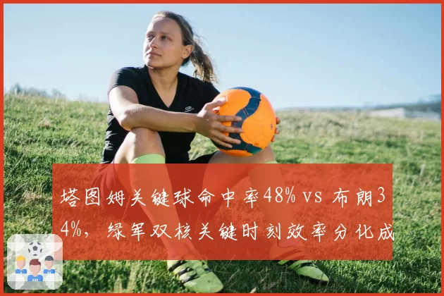 塔图姆关键球命中率48% vs 布朗34%，绿军双核关键时刻效率分化成隐患