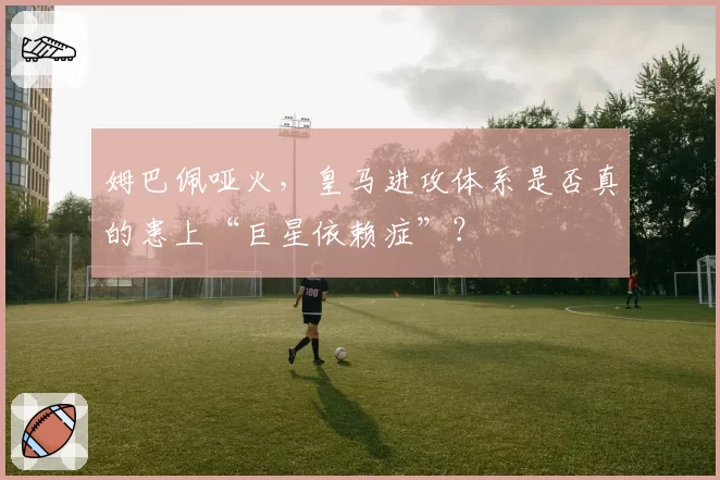 姆巴佩哑火,皇马进攻体系是否真的患上“巨星依赖症”?