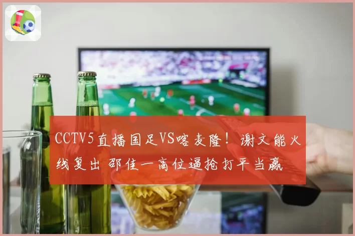 CCTV5直播国足VS喀麦隆!谢文能火线复出 邵佳一高位逼抢打平当赢