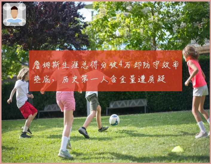 詹姆斯生涯总得分破4万却防守效率垫底,历史第一人含金量遭质疑