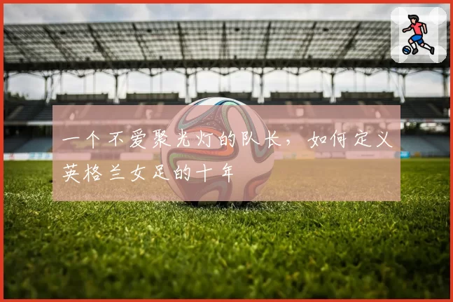 一个不爱聚光灯的队长，如何定义英格兰女足的十年