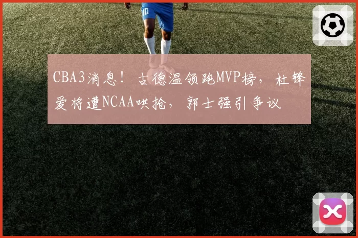 CBA3消息！古德温领跑MVP榜，杜锋爱将遭NCAA哄抢，郭士强引争议